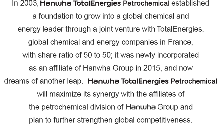 In 2003, Hanwha TotalEnergies Petrochemical established a foundation to grow into a global chemical and energy leader through a joint venture with Total, global chemical and energy companies in France, with share ratio of 50 to 50; it was newly incorporated as an affiliate of Hanwha Group in 2015, and now dreams of another leap.Hanwha TotalEnergies Petrochemical will maximize its synergy with the affiliates of the petrochemical division of Hanwha Group and plan to further strengthen global competitiveness. 